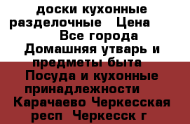   доски кухонные разделочные › Цена ­ 100 - Все города Домашняя утварь и предметы быта » Посуда и кухонные принадлежности   . Карачаево-Черкесская респ.,Черкесск г.